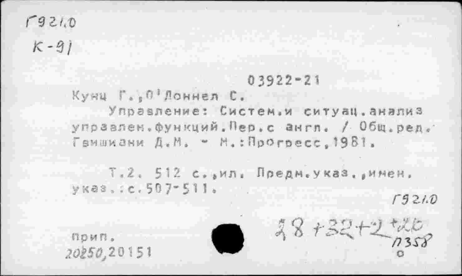 ﻿Гзг/.-о к-9/
03922-21 Кунц Г.,П',Поннел С.
Управление: Систем.и ситуац.анализ упрзэлен.функций.Пео.с англ. / Общ.ред, Гвишиани Д.М. - М.:Прогоесс,19 В1»
Т.2. 512 с.»ил. Лредм.уквз,,имен. указ.;с.507-511.
Г 5 И.О
* 2 1- ПриП.	О 7 < 2(7^20151	оп / .) ' /7 3Г/ о